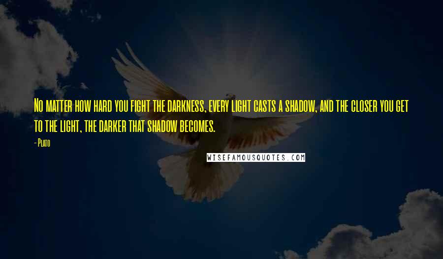 Plato Quotes: No matter how hard you fight the darkness, every light casts a shadow, and the closer you get to the light, the darker that shadow becomes.