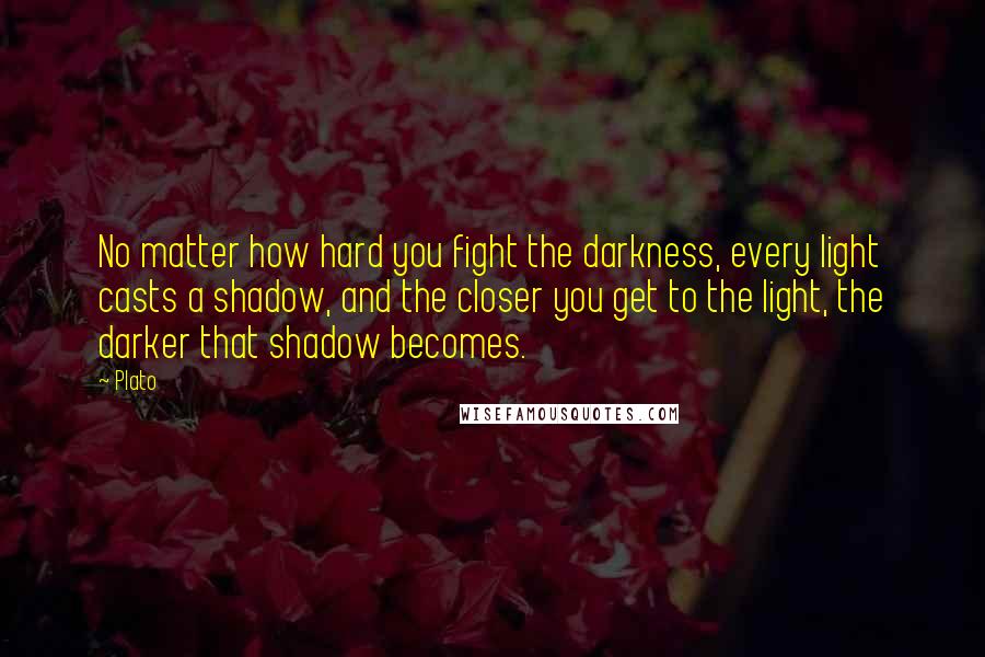 Plato Quotes: No matter how hard you fight the darkness, every light casts a shadow, and the closer you get to the light, the darker that shadow becomes.