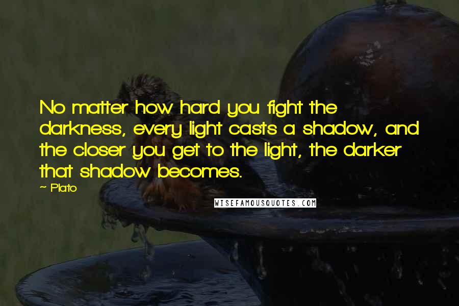 Plato Quotes: No matter how hard you fight the darkness, every light casts a shadow, and the closer you get to the light, the darker that shadow becomes.