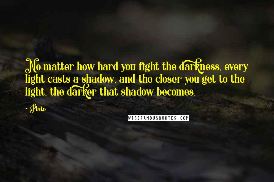 Plato Quotes: No matter how hard you fight the darkness, every light casts a shadow, and the closer you get to the light, the darker that shadow becomes.