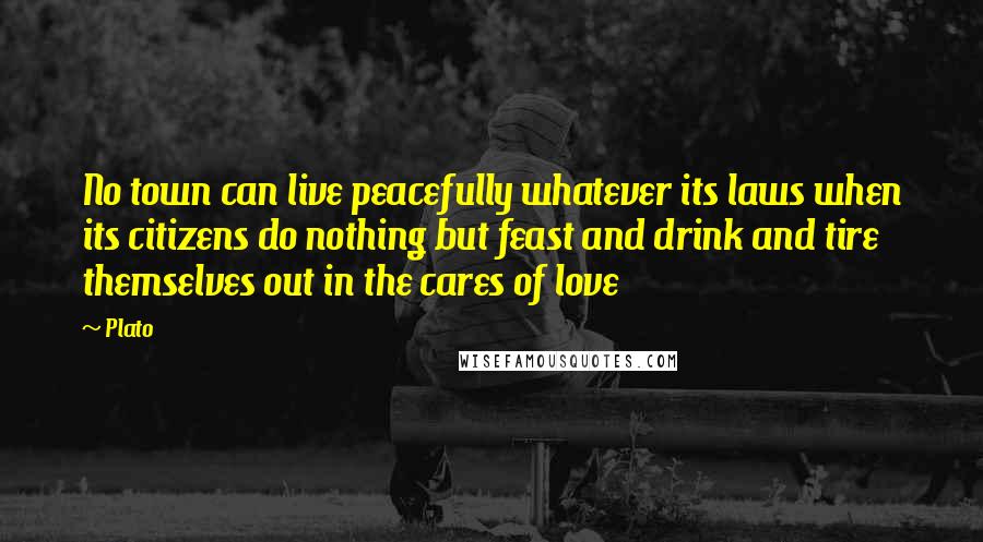 Plato Quotes: No town can live peacefully whatever its laws when its citizens do nothing but feast and drink and tire themselves out in the cares of love