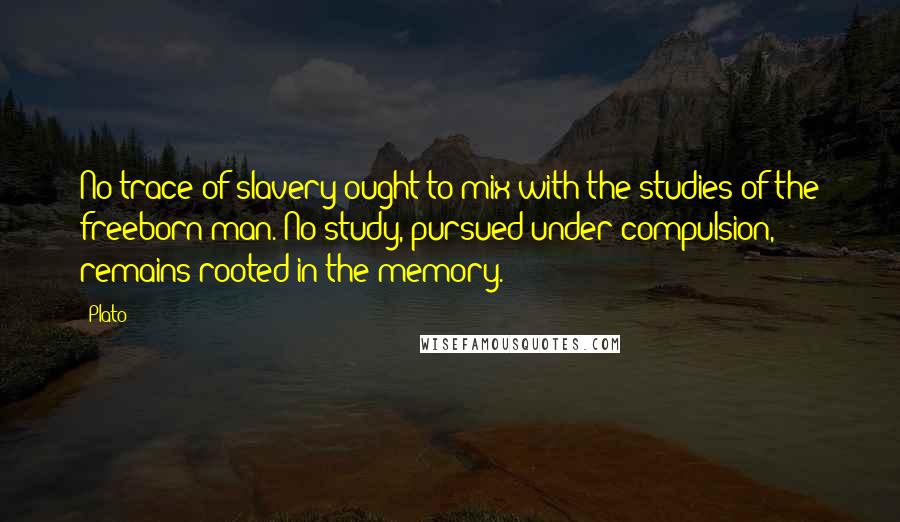 Plato Quotes: No trace of slavery ought to mix with the studies of the freeborn man. No study, pursued under compulsion, remains rooted in the memory.