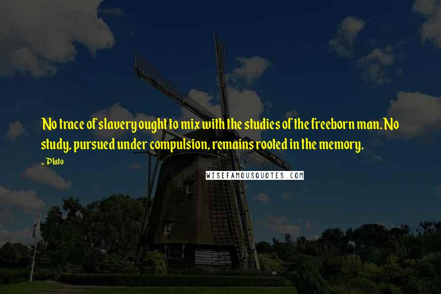 Plato Quotes: No trace of slavery ought to mix with the studies of the freeborn man. No study, pursued under compulsion, remains rooted in the memory.