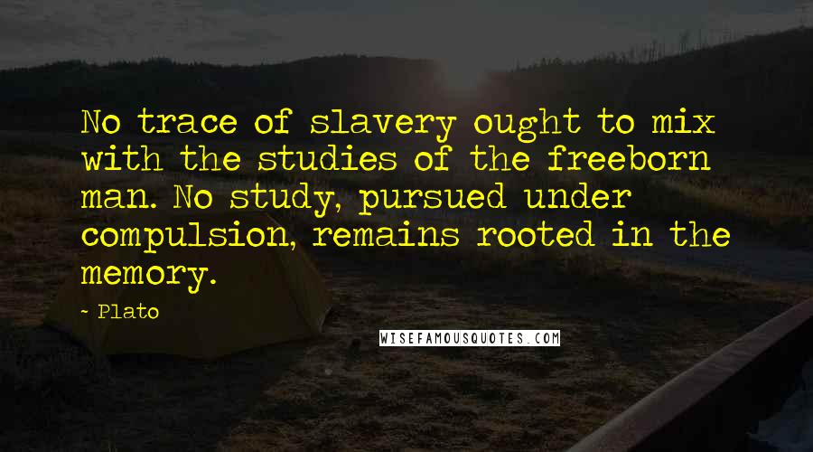 Plato Quotes: No trace of slavery ought to mix with the studies of the freeborn man. No study, pursued under compulsion, remains rooted in the memory.