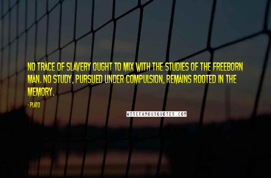 Plato Quotes: No trace of slavery ought to mix with the studies of the freeborn man. No study, pursued under compulsion, remains rooted in the memory.