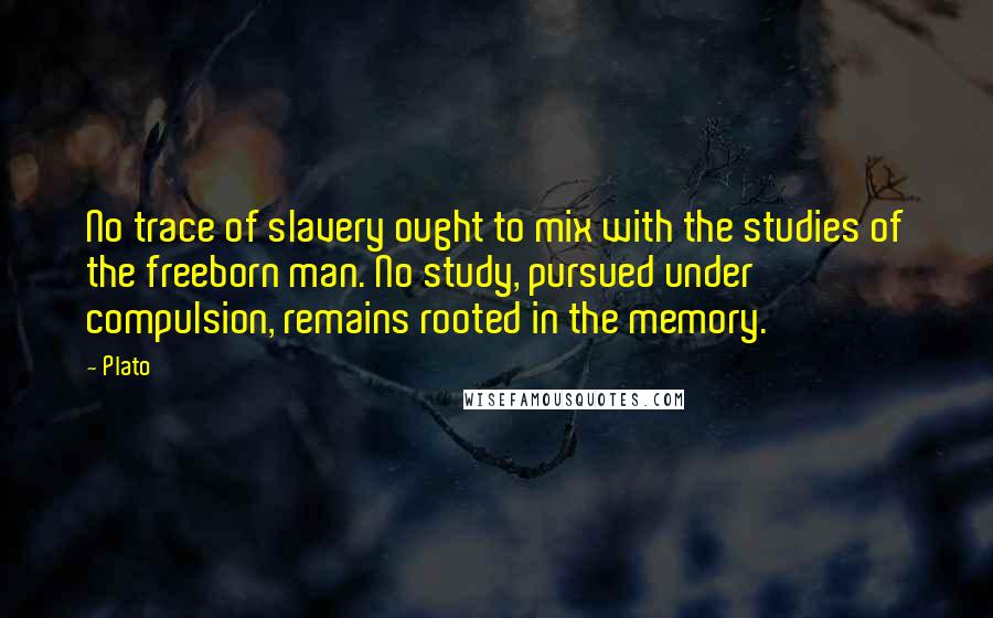 Plato Quotes: No trace of slavery ought to mix with the studies of the freeborn man. No study, pursued under compulsion, remains rooted in the memory.