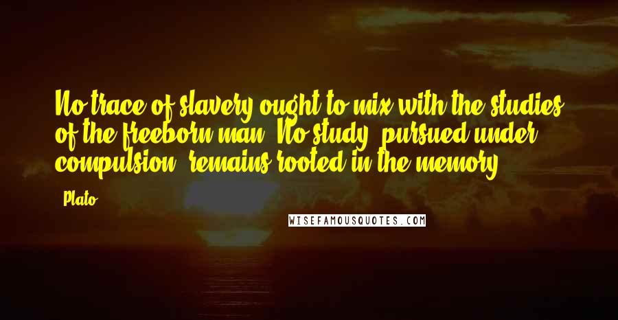 Plato Quotes: No trace of slavery ought to mix with the studies of the freeborn man. No study, pursued under compulsion, remains rooted in the memory.