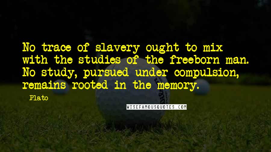 Plato Quotes: No trace of slavery ought to mix with the studies of the freeborn man. No study, pursued under compulsion, remains rooted in the memory.