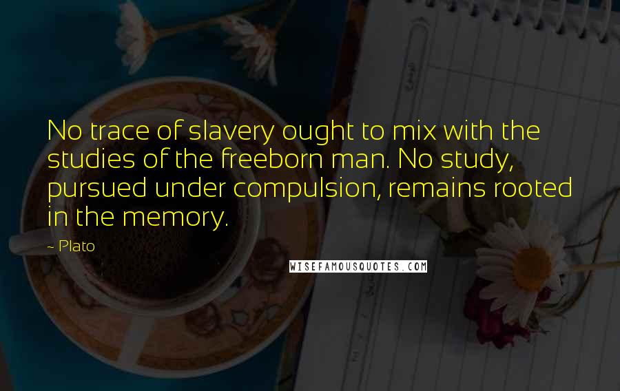 Plato Quotes: No trace of slavery ought to mix with the studies of the freeborn man. No study, pursued under compulsion, remains rooted in the memory.