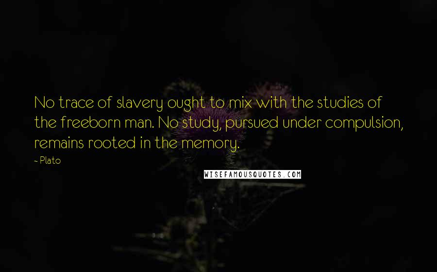 Plato Quotes: No trace of slavery ought to mix with the studies of the freeborn man. No study, pursued under compulsion, remains rooted in the memory.