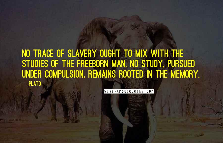 Plato Quotes: No trace of slavery ought to mix with the studies of the freeborn man. No study, pursued under compulsion, remains rooted in the memory.