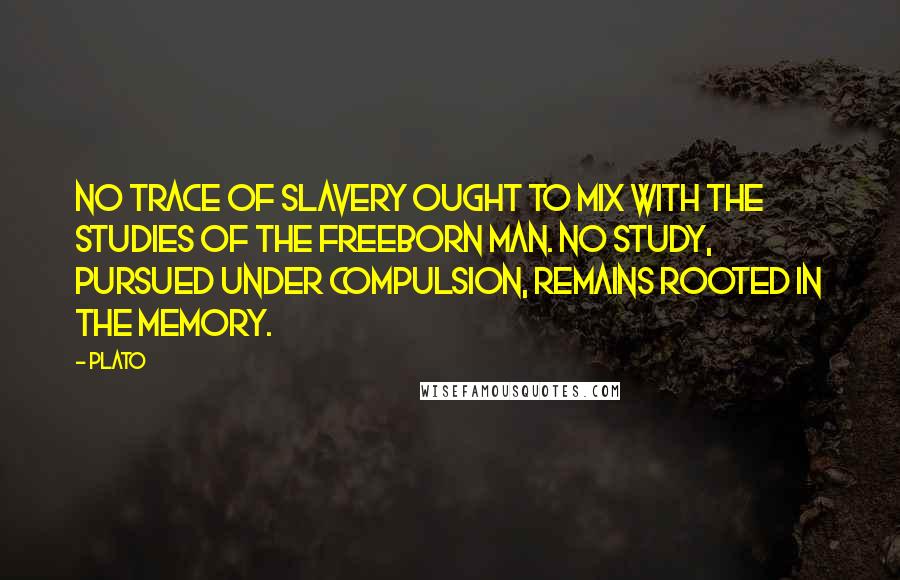 Plato Quotes: No trace of slavery ought to mix with the studies of the freeborn man. No study, pursued under compulsion, remains rooted in the memory.