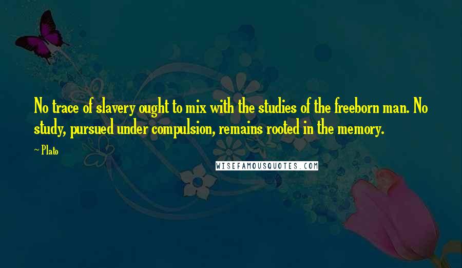 Plato Quotes: No trace of slavery ought to mix with the studies of the freeborn man. No study, pursued under compulsion, remains rooted in the memory.