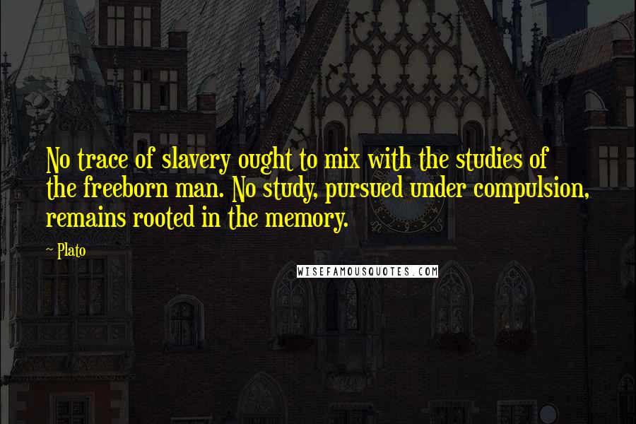 Plato Quotes: No trace of slavery ought to mix with the studies of the freeborn man. No study, pursued under compulsion, remains rooted in the memory.