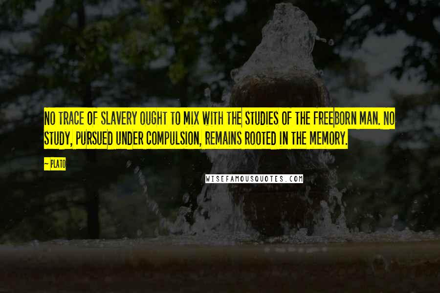 Plato Quotes: No trace of slavery ought to mix with the studies of the freeborn man. No study, pursued under compulsion, remains rooted in the memory.