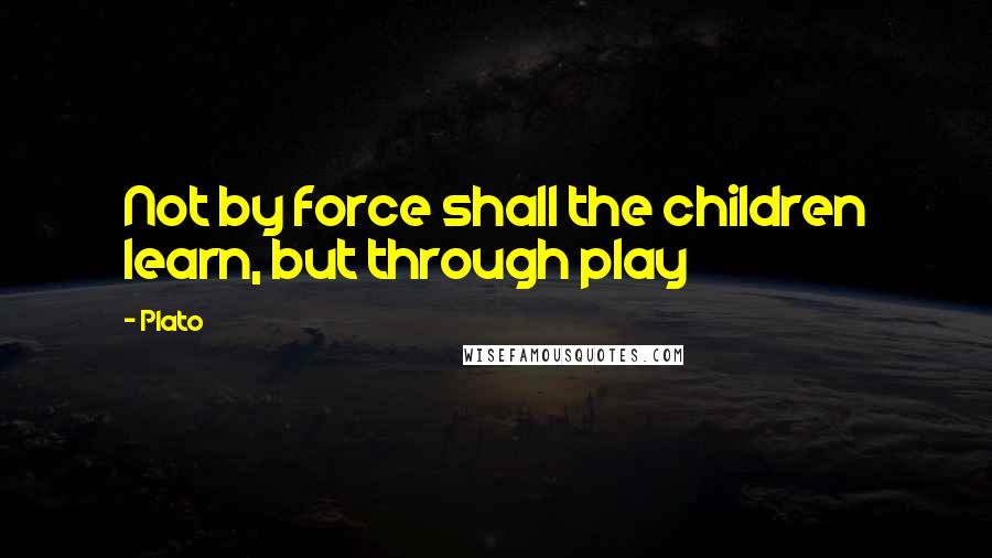 Plato Quotes: Not by force shall the children learn, but through play