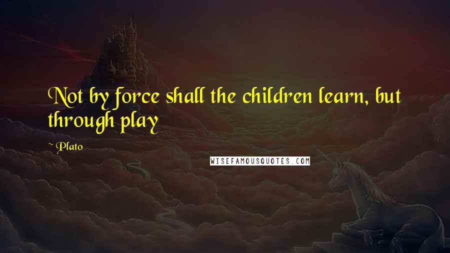 Plato Quotes: Not by force shall the children learn, but through play