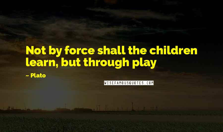 Plato Quotes: Not by force shall the children learn, but through play