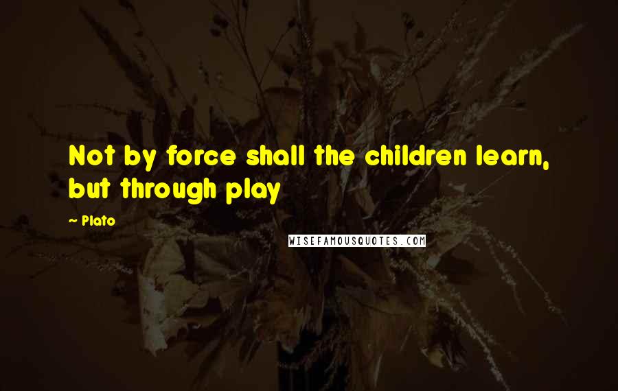 Plato Quotes: Not by force shall the children learn, but through play