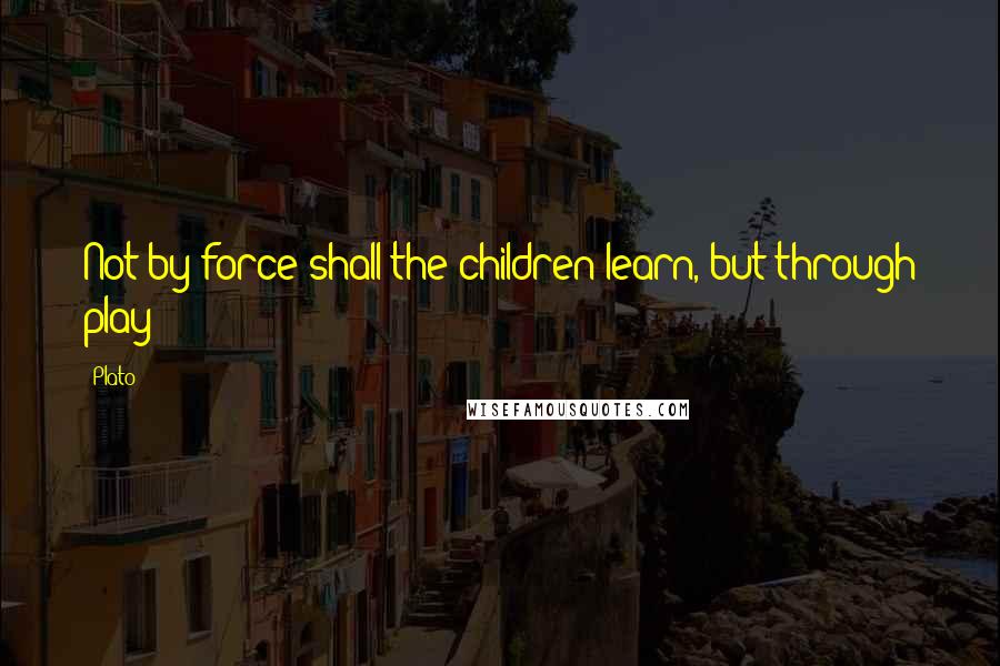 Plato Quotes: Not by force shall the children learn, but through play