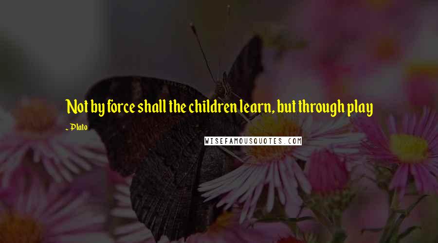 Plato Quotes: Not by force shall the children learn, but through play