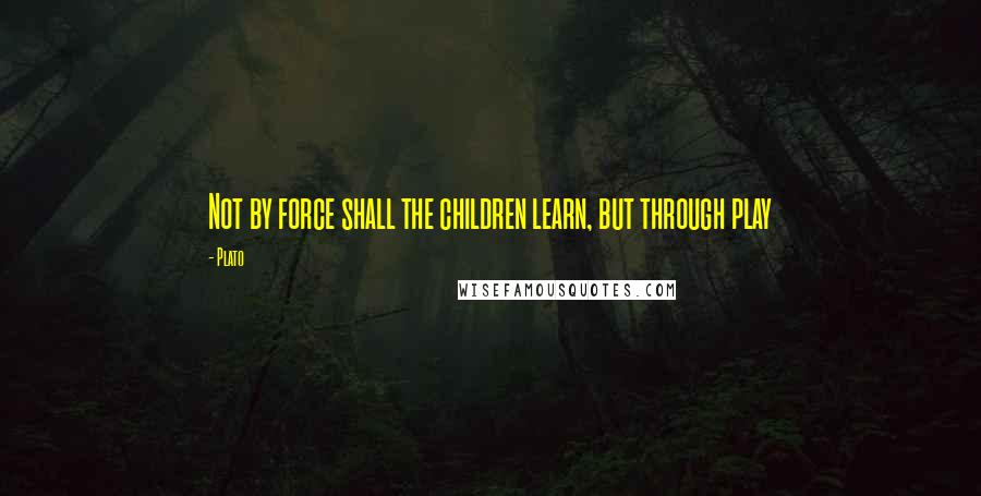 Plato Quotes: Not by force shall the children learn, but through play