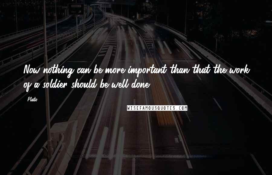 Plato Quotes: Now nothing can be more important than that the work of a soldier should be well done.