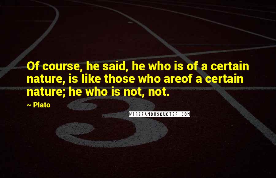 Plato Quotes: Of course, he said, he who is of a certain nature, is like those who areof a certain nature; he who is not, not.