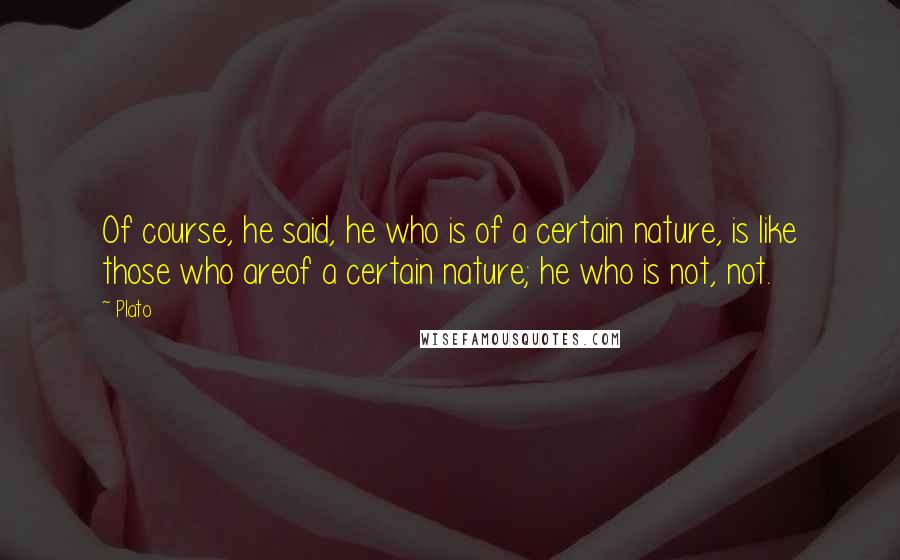 Plato Quotes: Of course, he said, he who is of a certain nature, is like those who areof a certain nature; he who is not, not.