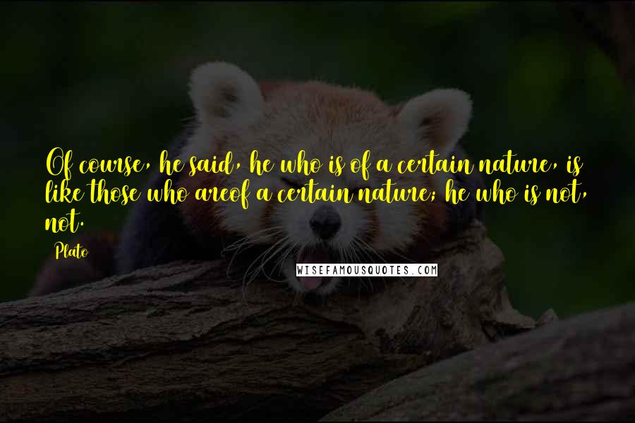 Plato Quotes: Of course, he said, he who is of a certain nature, is like those who areof a certain nature; he who is not, not.