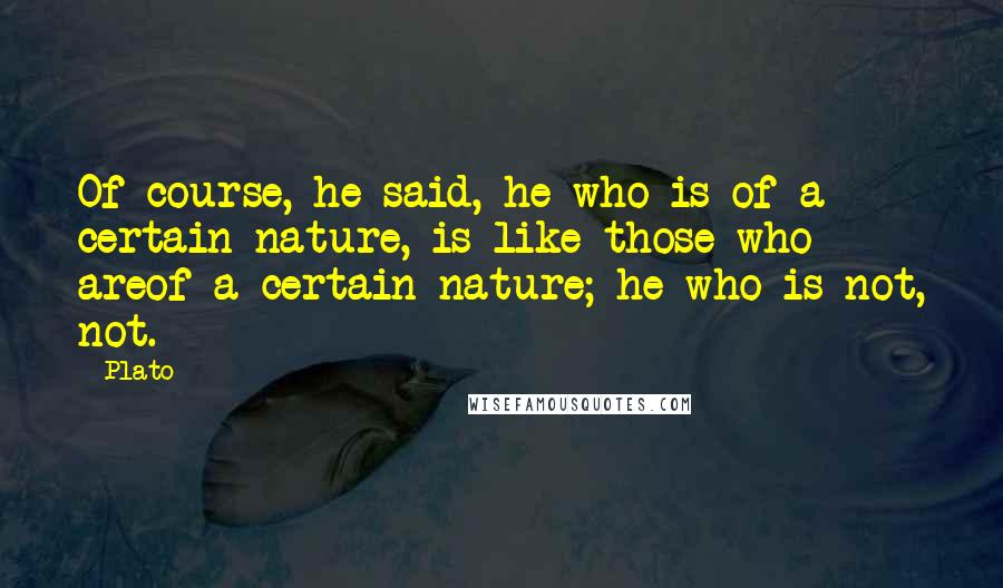 Plato Quotes: Of course, he said, he who is of a certain nature, is like those who areof a certain nature; he who is not, not.