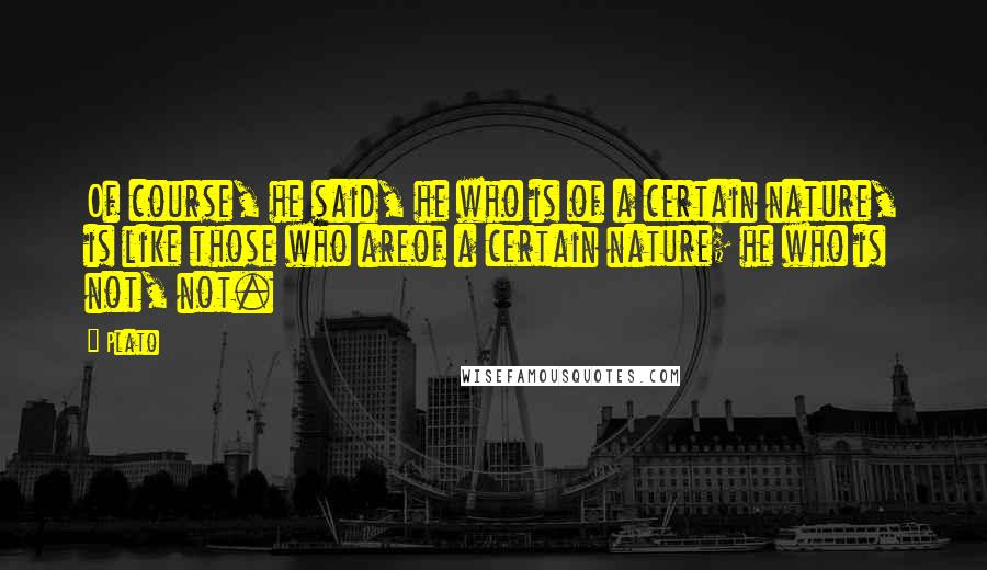 Plato Quotes: Of course, he said, he who is of a certain nature, is like those who areof a certain nature; he who is not, not.