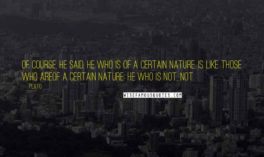 Plato Quotes: Of course, he said, he who is of a certain nature, is like those who areof a certain nature; he who is not, not.