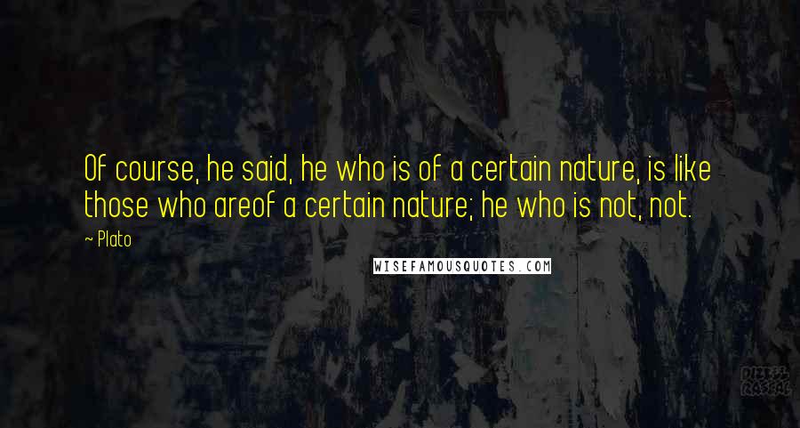 Plato Quotes: Of course, he said, he who is of a certain nature, is like those who areof a certain nature; he who is not, not.