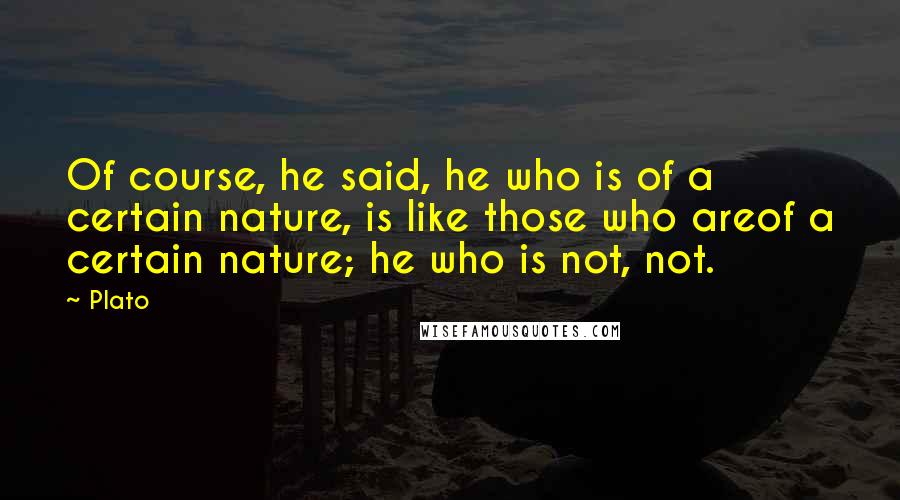 Plato Quotes: Of course, he said, he who is of a certain nature, is like those who areof a certain nature; he who is not, not.