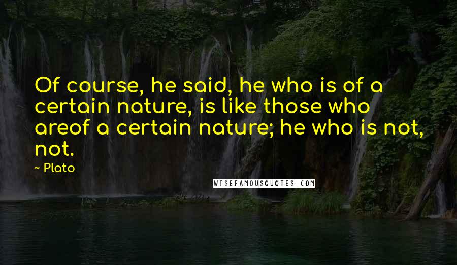 Plato Quotes: Of course, he said, he who is of a certain nature, is like those who areof a certain nature; he who is not, not.