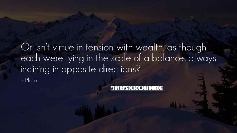 Plato Quotes: Or isn't virtue in tension with wealth, as though each were lying in the scale of a balance, always inclining in opposite directions?