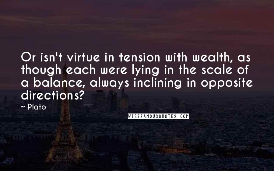 Plato Quotes: Or isn't virtue in tension with wealth, as though each were lying in the scale of a balance, always inclining in opposite directions?
