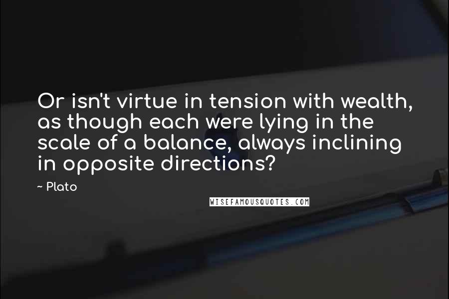 Plato Quotes: Or isn't virtue in tension with wealth, as though each were lying in the scale of a balance, always inclining in opposite directions?
