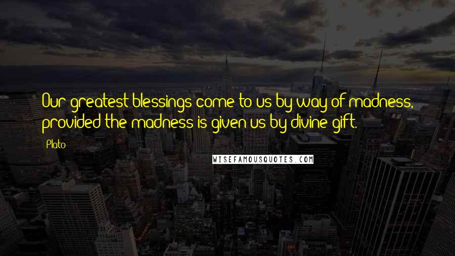 Plato Quotes: Our greatest blessings come to us by way of madness, provided the madness is given us by divine gift.