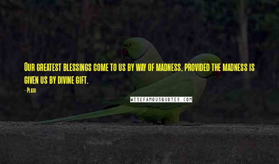 Plato Quotes: Our greatest blessings come to us by way of madness, provided the madness is given us by divine gift.
