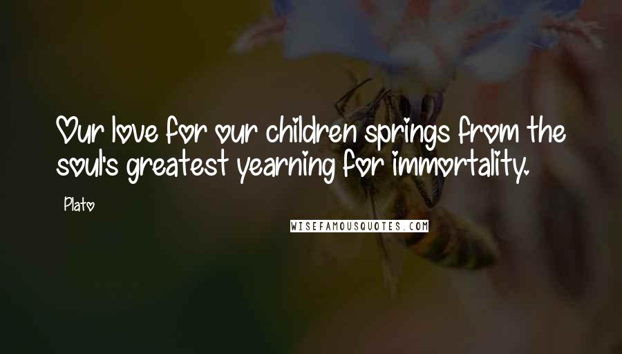 Plato Quotes: Our love for our children springs from the soul's greatest yearning for immortality.