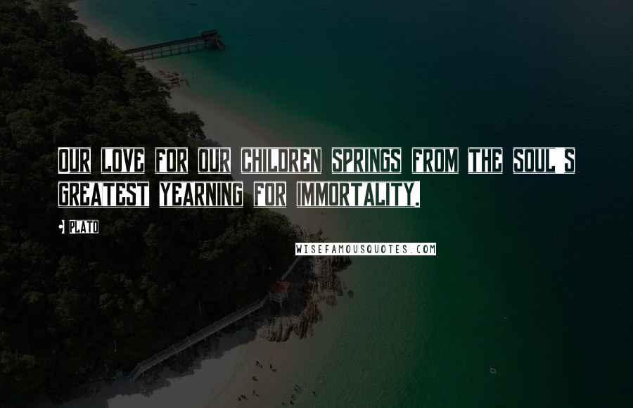 Plato Quotes: Our love for our children springs from the soul's greatest yearning for immortality.
