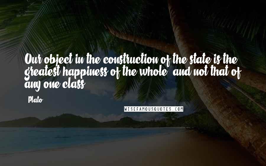 Plato Quotes: Our object in the construction of the state is the greatest happiness of the whole, and not that of any one class.