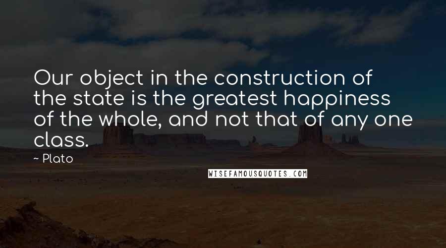 Plato Quotes: Our object in the construction of the state is the greatest happiness of the whole, and not that of any one class.