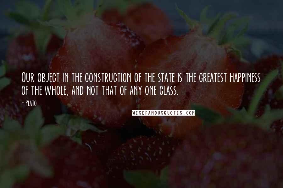 Plato Quotes: Our object in the construction of the state is the greatest happiness of the whole, and not that of any one class.