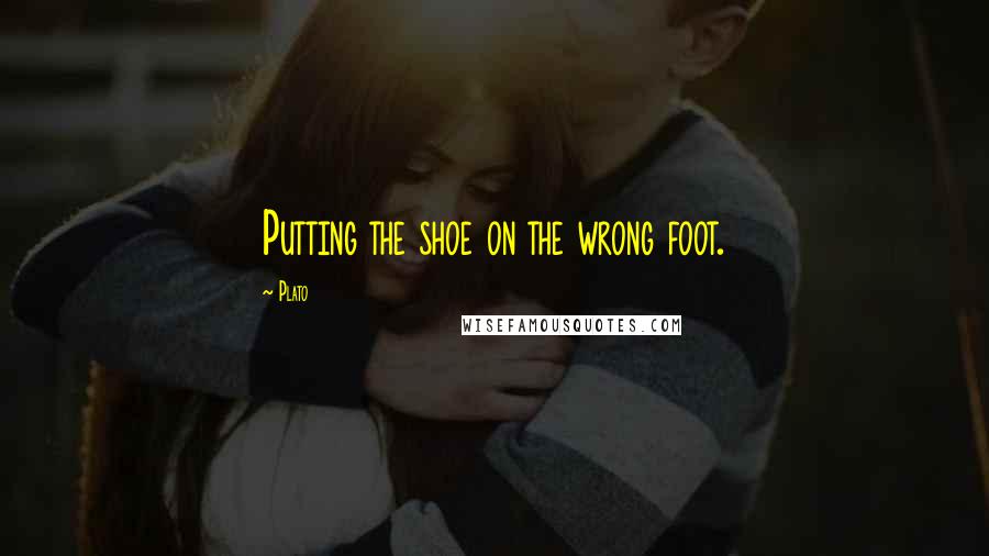 Plato Quotes: Putting the shoe on the wrong foot.