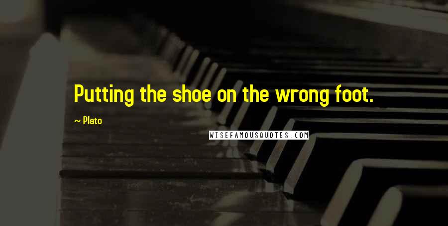 Plato Quotes: Putting the shoe on the wrong foot.