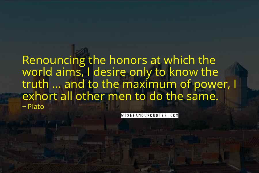 Plato Quotes: Renouncing the honors at which the world aims, I desire only to know the truth ... and to the maximum of power, I exhort all other men to do the same.