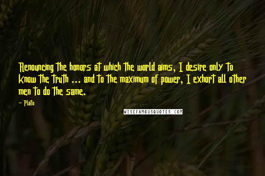 Plato Quotes: Renouncing the honors at which the world aims, I desire only to know the truth ... and to the maximum of power, I exhort all other men to do the same.